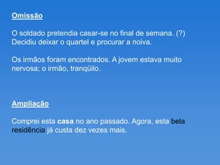 Omissão

O soldado pretendia casar-se no final de semana. (?)
Decidiu deixar o quartel e procurar a noiva.

Os irmãos foram encontrados. A jovem estava muito
nervosa; o irmão, tranqüilo.



Ampliação

Comprei esta casa no ano passado. Agora, esta bela
residência já custa dez vezes mais.
 