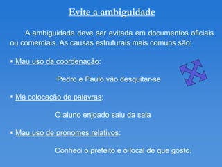 Evite a ambiguidade

    A ambiguidade deve ser evitada em documentos oficiais
ou comerciais. As causas estruturais mais comuns são:

 Mau uso da coordenação:

             Pedro e Paulo vão desquitar-se

 Má colocação de palavras:

            O aluno enjoado saiu da sala

 Mau uso de pronomes relativos:

            Conheci o prefeito e o local de que gosto.
 