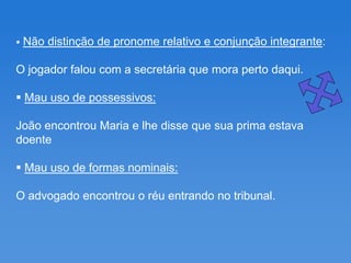    Não distinção de pronome relativo e conjunção integrante:

O jogador falou com a secretária que mora perto daqui.

 Mau uso de possessivos:

João encontrou Maria e lhe disse que sua prima estava
doente

 Mau uso de formas nominais:

O advogado encontrou o réu entrando no tribunal.
 