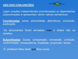 USO DAS CONJUNÇÕES

Ligam orações independentes (coordenadas) ou dependentes
(subordinadas) e apresentam vários valores semânticos:

Coordenadas: soma, adversidade, alternância, conclusão,
explicação.

 Os documentos foram enviados, mas o diretor não os
recebeu.

Subordinadas: Causa, comparação, concessão, condição,
conformidade, consequência, finalidade, proporção, tempo.

O professor falou tanto que ficou rouco.
 