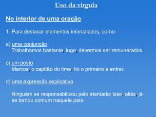 Uso da vírgula
No interior de uma oração

1. Para destacar elementos intercalados, como:

a) uma conjunção
   Trabalhamos bastante, logo, devermos ser remunerados.

c) um posto
   Marcos, o capitão do time, foi o primeiro a entrar.

d) uma expressão explicativa.

  Ninguém se responsabilizou pelo atentado; isso, aliás, já
  se tornou comum naquele país.
 