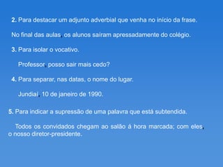 2. Para destacar um adjunto adverbial que venha no início da frase.

 No final das aulas, os alunos saíram apressadamente do colégio.

 3. Para isolar o vocativo.

   Professor, posso sair mais cedo?

 4. Para separar, nas datas, o nome do lugar.

   Jundiaí, 10 de janeiro de 1990.

5. Para indicar a supressão de uma palavra que está subtendida.

  Todos os convidados chegam ao salão á hora marcada; com eles,
o nosso diretor-presidente.
 