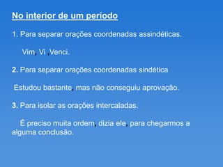 No interior de um período

1. Para separar orações coordenadas assindéticas.

   Vim, Vi ,Venci.

2. Para separar orações coordenadas sindética

Estudou bastante, mas não conseguiu aprovação.

3. Para isolar as orações intercaladas.

   É preciso muita ordem, dizia ele, para chegarmos a
alguma conclusão.
 