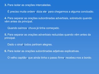 3. Para isolar as orações intercaladas.

  É preciso muita ordem, dizia ele, para chegarmos a alguma conclusão.

4. Para separar as orações subordinadas adverbiais, sobretudo quando
vêm antes da principal.

  Quando saímos, chuva já tinha começado.

5. Para separar as orações adverbiais reduzidas quando vêm antes da
principal.

  Dado o sinal, todos partiram alegres.

6. Para isolar as orações subordinadas adjetivas explicativas.

  O velho capitão, que ainda tinha o passo firme, recebeu-nos a bordo.
 