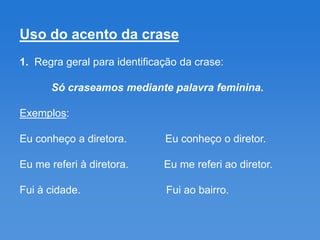 Uso do acento da crase
1. Regra geral para identificação da crase:

      Só craseamos mediante palavra feminina.

Exemplos:

Eu conheço a diretora.        Eu conheço o diretor.

Eu me referi à diretora.      Eu me referi ao diretor.

Fui à cidade.                 Fui ao bairro.
 