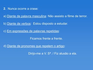 2. Nunca ocorre a crase:

a) Diante de palavra masculina: Não assisto a filme de terror.

b) Diante de verbos: Estou disposto a estudar.

c) Em expressões de palavras repetidas:

                   Ficamos frente a frente.

d) Diante de pronomes que repelem o artigo:

                  Dirijo-me a V. Sª. / Fiz alusão a ela.
 