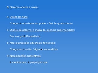 3. Sempre ocorre a crase:


a) Antes de hora:

  Chegou à uma hora em ponto. / Saí às quatro horas.

b) Diante da palavra: à moda de (mesmo subentendida):

  Fez um gol à Ronaldinho.

c) Nas expressões adverbiais femininas:

  Chegaram à noite. / Agia às escondidas.

d) Nas locuções conjuntivas:

  à medida que; à proporção que
 