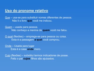 Uso do pronome relativo
Que – usa-se para substituir nomes diferentes de pessoa.
     Não li o livro que você me indicou.

Quem – usada para pessoa.
    Não conheço a menina de quem você me falou.

O qual (flexões) – emprega-se para pessoa ou coisa.
     Esta é a passagem a qual você comprou.

Onde – Usada para lugar
    Esta é a casa onde moro.

Cujo (flexões) – substitui termos indicadores de posse.
    Feliz o pai cujos filhos são ajuizados.
 
