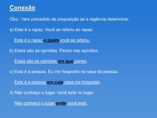 Conexão
Obs.: Vem precedido de preposição se a regência determinar.

a) Este é o rapaz. Você se referiu ao rapaz.

  Este é o rapaz a quem você se referiu.

b) Estas são as opiniões. Penso nas opiniões.

  Estas são as opiniões em que penso.

c) Esta é a pessoa. Eu me hospedei na casa da pessoa.

  Esta é a pessoa em cuja casa me hospedei.

d) Não conheço o lugar. Você está no lugar.

  Não conheço o lugar onde você está.
 
