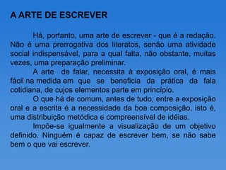 A ARTE DE ESCREVER

        Há, portanto, uma arte de escrever - que é a redação.
Não é uma prerrogativa dos literatos, senão uma atividade
social indispensável, para a qual falta, não obstante, muitas
vezes, uma preparação preliminar.
        A arte de falar, necessita à exposição oral, é mais
fácil na medida em que se beneficia da prática da fala
cotidiana, de cujos elementos parte em princípio.
        O que há de comum, antes de tudo, entre a exposição
oral e a escrita é a necessidade da boa composição, isto é,
uma distribuição metódica e compreensível de idéias.
        Impõe-se igualmente a visualização de um objetivo
definido. Ninguém é capaz de escrever bem, se não sabe
bem o que vai escrever.
 