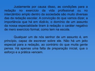 Justamente por causa disso, as condições para a
redação no exercício da vida profissional ou no
intercâmbio amplo dentro da sociedade são muito diversas
das da redação escolar. A convicção do que vamos dizer, a
importância que há em dizê-lo, o domínio de um assunto
da nossa especialidade tiram à redação o caráter negativo
de mero exercício formal, como tem na escola.

       Qualquer um de nós senhor de um assunto é, em
princípio, capaz de escrever sobre ele. Não há um jeito
especial para a redação, ao contrário do que muita gente
pensa. Há apenas uma falta de preparação inicial, que o
esforço e a prática vencem.
 