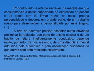 Por outro lado, a arte de escrever, na medida em que
consubstancia a nossa capacidade de expressão do pensar
e do sentir, tem de firmar raízes na nossa própria
personalidade e decorre, em grande parte, de um trabalho
nosso para desenvolver a personalidade por este ângulo.
(...)
       A arte de escrever precisa assentar numa atividade
preliminar já radicada, que parte do ensino escolar e de um
hábito de leitura inteligentemente conduzido; depende
muito, portanto, de nós mesmos, de uma disciplina mental
adquirida pela autocrítica e pela observação cuidadosa do
que outros com bom resultado escreveram.
CAMARA JR., Joaquim Mattoso. Manual de expressão oral & escrita. Ed.
Petrópolis: vozes, 1983.
 