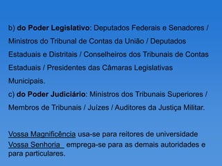 b) do Poder Legislativo: Deputados Federais e Senadores /
Ministros do Tribunal de Contas da União / Deputados
Estaduais e Distritais / Conselheiros dos Tribunais de Contas
Estaduais / Presidentes das Câmaras Legislativas
Municipais.
c) do Poder Judiciário: Ministros dos Tribunais Superiores /
Membros de Tribunais / Juízes / Auditores da Justiça Militar.


Vossa Magnificência usa-se para reitores de universidade
Vossa Senhoria emprega-se para as demais autoridades e
para particulares.
 