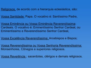 Religiosos, de acordo com a hierarquia eclesiástica, são:

Vossa Santidade: Papa. O vocativo é: Santíssimo Padre,

Vossa Eminência ou Vossa Eminência Reverendíssima:
Cardeais. O vocativo é: Eminentíssimo Senhor Cardeal, ou
Eminentíssimo e Reverendíssimo Senhor Cardeal,

Vossa Excelência Reverendíssima: Arcebispos e Bispos;

Vossa Reverendíssima ou Vossa Senhoria Reverendíssima:
Monsenhores, Cônegos e superiores religiosos.

Vossa Reverência : sacerdotes, clérigos e demais religiosos.
 