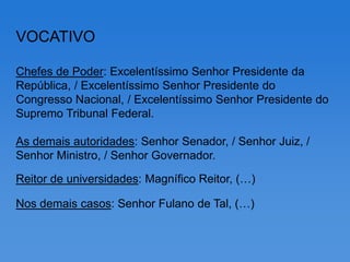 VOCATIVO

Chefes de Poder: Excelentíssimo Senhor Presidente da
República, / Excelentíssimo Senhor Presidente do
Congresso Nacional, / Excelentíssimo Senhor Presidente do
Supremo Tribunal Federal.

As demais autoridades: Senhor Senador, / Senhor Juiz, /
Senhor Ministro, / Senhor Governador.

Reitor de universidades: Magnífico Reitor, (…)

Nos demais casos: Senhor Fulano de Tal, (…)
 