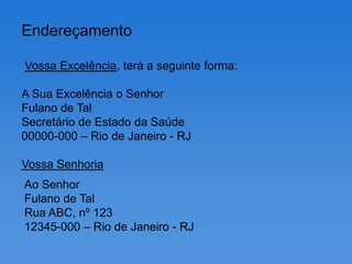 Endereçamento

Vossa Excelência, terá a seguinte forma:

A Sua Excelência o Senhor
Fulano de Tal
Secretário de Estado da Saúde
00000-000 – Rio de Janeiro - RJ

Vossa Senhoria
Ao Senhor
Fulano de Tal
Rua ABC, nº 123
12345-000 – Rio de Janeiro - RJ
 