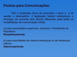 Fechos para Comunicações:

      Têm a finalidade óbvia de arrematar o texto e a de
saudar o destinatário. A legislação federal estabeleceu o
emprego de somente dois fechos diferentes para todas as
modalidades de comunicação oficial:

a) para autoridades superiores, inclusive o Presidente da
República:
Respeitosamente,

b) para autoridades de mesma hierarquia ou de hierarquia
inferior:
Atenciosamente,
 