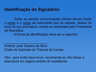 Identificação do Signatário:

       Todas as demais comunicações oficiais devem trazer
o nome e o cargo da autoridade que as expede, abaixo do
local de sua assinatura, exceto as assinadas pelo Presidente
da República.
       A forma da identificação deve ser a seguinte:

_________________________
Antônio José Teixeira da Silva
Chefe de Gabinete do Tribunal de Contas

Obs.: para evitar equívocos, recomenda-se não deixar a
assinatura em página isolada do expediente.
 