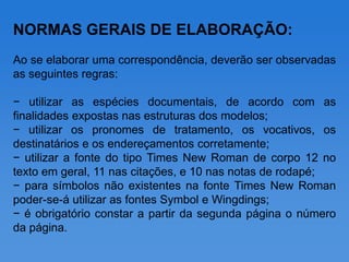 NORMAS GERAIS DE ELABORAÇÃO:
Ao se elaborar uma correspondência, deverão ser observadas
as seguintes regras:

− utilizar as espécies documentais, de acordo com as
finalidades expostas nas estruturas dos modelos;
− utilizar os pronomes de tratamento, os vocativos, os
destinatários e os endereçamentos corretamente;
− utilizar a fonte do tipo Times New Roman de corpo 12 no
texto em geral, 11 nas citações, e 10 nas notas de rodapé;
− para símbolos não existentes na fonte Times New Roman
poder-se-á utilizar as fontes Symbol e Wingdings;
− é obrigatório constar a partir da segunda página o número
da página.
 