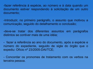 -fazer referência à espécie, ao número e à data quando um
documento estiver respondendo à solicitação de um outro
documento;

-Introduzir, no primeiro parágrafo, o assunto que motivou a
comunicação, seguido do detalhamento e conclusão;

-deve-se tratar dos diferentes assuntos em parágrafos
distintos se contiver mais de uma idéia;

- fazer a referência ao ano do documento, após a espécie e
número do expediente, seguido de sigla do órgão que o
expediu: Ofício nº 23/2005-DAI/TCE;

- Concordar os pronomes de tratamento com os verbos na
terceira pessoa.
 