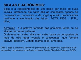 SIGLAS E ACRÔNIMOS:
  Sigla é a representação de um nome por meio de suas
  iniciais. Grafam-se em caixa alta as compostas apenas de
  consoante ou consoante e de vogal que são pronunciadas
  mediante a acentuação das letras;: FGTS; INSS. : IPTU,
  IPVA.

  Acrônimo é a palavra formada das primeiras letras ou de
  sílabas de outras palavras.
  Grafam-se em caixa alta e em caixa baixa os compostos de
  mais de três letras (vogais e consoantes) que formam
  palavra: Bandern, Cohab, Ibama, Ipea, Embrapa.

OBS.: Sigla e acrônimo devem vir precedidos de respectivo significado e de
travessão na primeira ocorrência no texto: Diário Oficial do Estado – DOE).
 