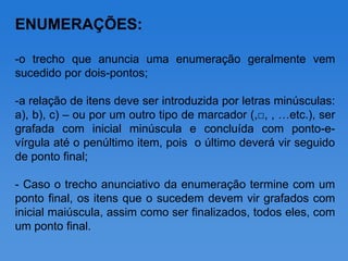 ENUMERAÇÕES:

-o trecho que anuncia uma enumeração geralmente vem
sucedido por dois-pontos;

-a relação de itens deve ser introduzida por letras minúsculas:
a), b), c) – ou por um outro tipo de marcador (,□, , …etc.), ser
grafada com inicial minúscula e concluída com ponto-e-
vírgula até o penúltimo item, pois o último deverá vir seguido
de ponto final;

- Caso o trecho anunciativo da enumeração termine com um
ponto final, os itens que o sucedem devem vir grafados com
inicial maiúscula, assim como ser finalizados, todos eles, com
um ponto final.
 