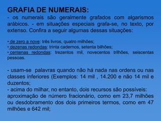 GRAFIA DE NUMERAIS:
- os numerais são geralmente grafados com algarismos
arábicos. - em situações especiais grafa-se, no texto, por
extenso. Confira a seguir algumas dessas situações:

• de zero a nove: três livros, quatro milhões;
• dezenas redondas: trinta cadernos, setenta bilhões;
• centenas redondas: trezentos mil, novecentos trilhões, seiscentas
pessoas.

- usam-se palavras quando não há nada nas ordens ou nas
classes inferiores (Exemplos: 14 mil , 14.200 e não 14 mil e
duzentos;
- acima do milhar, no entanto, dois recursos são possíveis:
aproximação de número fracionário, como em 23,7 milhões
ou desdobramento dos dois primeiros termos, como em 47
milhões e 642 mil;
 