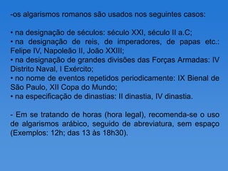 -os algarismos romanos são usados nos seguintes casos:

• na designação de séculos: século XXI, século II a.C;
• na designação de reis, de imperadores, de papas etc.:
Felipe IV, Napoleão II, João XXIII;
• na designação de grandes divisões das Forças Armadas: IV
Distrito Naval, I Exército;
• no nome de eventos repetidos periodicamente: IX Bienal de
São Paulo, XII Copa do Mundo;
• na especificação de dinastias: II dinastia, IV dinastia.

- Em se tratando de horas (hora legal), recomenda-se o uso
de algarismos arábico, seguido de abreviatura, sem espaço
(Exemplos: 12h; das 13 às 18h30).
 