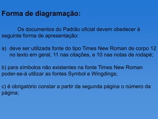 Forma de diagramação:

      Os documentos do Padrão oficial devem obedecer à
seguinte forma de apresentação:

a) deve ser utilizada fonte do tipo Times New Roman de corpo 12
   no texto em geral, 11 nas citações, e 10 nas notas de rodapé;

b) para símbolos não existentes na fonte Times New Roman
poder-se-á utilizar as fontes Symbol e Wingdings;

c) é obrigatório constar a partir da segunda página o número da
página;
 