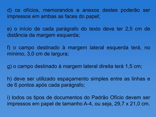 d) os ofícios, memorandos e anexos destes poderão ser
impressos em ambas as faces do papel;

e) o início de cada parágrafo do texto deve ter 2,5 cm de
distância da margem esquerda;

f) o campo destinado à margem lateral esquerda terá, no
mínimo, 3,0 cm de largura;

g) o campo destinado à margem lateral direita terá 1,5 cm;

h) deve ser utilizado espaçamento simples entre as linhas e
de 6 pontos após cada parágrafo;

i) todos os tipos de documentos do Padrão Ofício devem ser
impressos em papel de tamanho A-4, ou seja, 29,7 x 21,0 cm.
 
