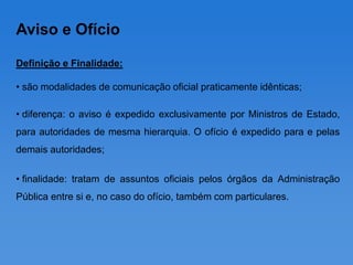 Aviso e Ofício

Definição e Finalidade:

• são modalidades de comunicação oficial praticamente idênticas;

• diferença: o aviso é expedido exclusivamente por Ministros de Estado,
para autoridades de mesma hierarquia. O ofício é expedido para e pelas
demais autoridades;

• finalidade: tratam de assuntos oficiais pelos órgãos da Administração
Pública entre si e, no caso do ofício, também com particulares.
 