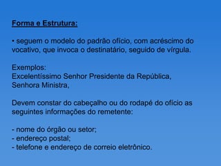Forma e Estrutura:

• seguem o modelo do padrão ofício, com acréscimo do
vocativo, que invoca o destinatário, seguido de vírgula.

Exemplos:
Excelentíssimo Senhor Presidente da República,
Senhora Ministra,

Devem constar do cabeçalho ou do rodapé do ofício as
seguintes informações do remetente:

- nome do órgão ou setor;
- endereço postal;
- telefone e endereço de correio eletrônico.
 