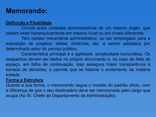 Memorando:
Definição e Finalidade
         Circula entre unidades administrativas de um mesmo órgão, que
podem estar hierarquicamente em mesmo nível ou em níveis diferentes.
         Tem caráter meramente administrativo, ou ser empregado para a
exposição de projetos, idéias, diretrizes, etc. a serem adotados por
determinado setor do serviço público.
         Característica principal é a agilidade, simplicidade burocrática. Os
despachos devem ser dados no próprio documento e, no caso de falta de
espaço, em folha de continuação. Isso assegura maior transparência à
tomada de decisões, e permite que se historie o andamento da matéria
tratada.
Forma e Estrutura
Quanto a sua forma, o memorando segue o modelo do padrão ofício, com
a diferença de que o seu destinatário deve ser mencionado pelo cargo que
ocupa (Ao Sr. Chefe do Departamento de Administração).
 