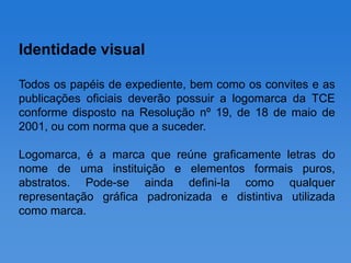 Identidade visual

Todos os papéis de expediente, bem como os convites e as
publicações oficiais deverão possuir a logomarca da TCE
conforme disposto na Resolução nº 19, de 18 de maio de
2001, ou com norma que a suceder.

Logomarca, é a marca que reúne graficamente letras do
nome de uma instituição e elementos formais puros,
abstratos. Pode-se ainda defini-la como qualquer
representação gráfica padronizada e distintiva utilizada
como marca.
 