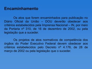 Encaminhamento

        Os atos que forem encaminhados para publicação no
Diário Oficial da União – DOU deverão obedecer aos
critérios estabelecidos pela Imprensa Nacional – IN, por meio
da Portaria nº 310, de 16 de dezembro de 2002, ou pela
legislação que a suceder.

        Os projetos de atos normativos de competência dos
órgãos do Poder Executivo Federal devem obedecer aos
critérios estabelecidos pelo Decreto nº 4.176, de 28 de
março de 2002 ou pela legislação que o suceder.
 