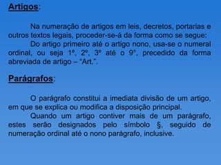 Artigos:

       Na numeração de artigos em leis, decretos, portarias e
outros textos legais, proceder-se-á da forma como se segue:
       Do artigo primeiro até o artigo nono, usa-se o numeral
ordinal, ou seja 1º, 2º, 3º até o 9°, precedido da forma
abreviada de artigo – “Art.”.

Parágrafos:

      O parágrafo constitui a imediata divisão de um artigo,
em que se explica ou modifica a disposição principal.
      Quando um artigo contiver mais de um parágrafo,
estes serão designados pelo símbolo §, seguido de
numeração ordinal até o nono parágrafo, inclusive.
 