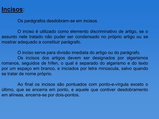 Incisos:
       Os parágrafos desdobram-se em incisos.

        O inciso é utilizado como elemento discriminativo de artigo, se o
assunto nele tratado não puder ser condensado no próprio artigo ou se
mostrar adequado a constituir parágrafo.

         O inciso serve para divisão imediata do artigo ou do parágrafo.
         Os incisos dos artigos devem ser designados por algarismos
romanos, seguidos de hífen, o qual é separado do algarismo e do texto
por um espaço em branco, e iniciados por letra minúscula, salvo quando
se tratar de nome próprio.

        Ao final os incisos são pontuados com ponto-e-vírgula exceto o
último, que se encerra em ponto, e aquele que contiver desdobramento
em alíneas, encerra-se por dois-pontos.
 