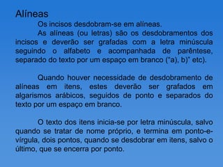 Alíneas
       Os incisos desdobram-se em alíneas.
       As alíneas (ou letras) são os desdobramentos dos
incisos e deverão ser grafadas com a letra minúscula
seguindo o alfabeto e acompanhada de parêntese,
separado do texto por um espaço em branco (“a), b)” etc).

       Quando houver necessidade de desdobramento de
alíneas em itens, estes deverão ser grafados em
algarismos arábicos, seguidos de ponto e separados do
texto por um espaço em branco.

       O texto dos itens inicia-se por letra minúscula, salvo
quando se tratar de nome próprio, e termina em ponto-e-
vírgula, dois pontos, quando se desdobrar em itens, salvo o
último, que se encerra por ponto.
 
