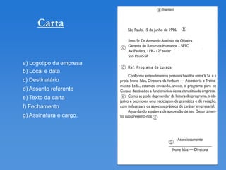 Carta


a) Logotipo da empresa
b) Local e data
c) Destinatário
d) Assunto referente
e) Texto da carta
f) Fechamento
g) Assinatura e cargo.
 