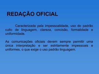 REDAÇÃO OFICIAL

       Caracterizada pela impessoalidade, uso do padrão
culto de linguagem, clareza, concisão, formalidade e
uniformidade.

As comunicações oficiais devem sempre permitir uma
única interpretação e ser estritamente impessoais e
uniformes, o que exige o uso padrão linguagem.
 