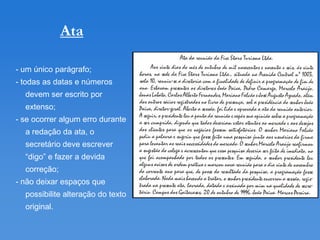 Ata

- um único parágrafo;
- todas as datas e números
  devem ser escrito por
  extenso;
- se ocorrer algum erro durante
  a redação da ata, o
  secretário deve escrever
  “digo” e fazer a devida
  correção;
- não deixar espaços que
  possibilite alteração do texto
  original.
 