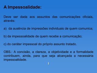 A Impessoalidade:

Deve ser dada aos assuntos das comunicações oficiais,
através:

a) da ausência de impressões individuais de quem comunica;

b) da impessoalidade de quem recebe a comunicação;

c) do caráter impessoal do próprio assunto tratado.

OBS.: A concisão, a clareza, a objetividade e a formalidade
contribuem, ainda, para que seja alcançada a necessária
impessoalidade.
                             I
 
