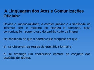 A Linguagem dos Atos e Comunicações
Oficiais:
Devido a impessoalidade, o caráter público e a finalidade de
informar com o máximo de clareza e concisão, essa
comunicação requer o uso do padrão culto da língua.

Há consenso de que o padrão culto é aquele em que:

a) se observam as regras da gramática formal e

b) se emprega um vocabulário comum ao conjunto dos
usuários do idioma.
 