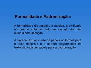 Formalidade e Padronização:

A formalidade diz respeito à polidez, à civilidade
no próprio enfoque dado ao assunto do qual
cuida a comunicação.

A clareza textual, o uso de papéis uniformes para
o texto definitivo e a correta diagramação do
texto são indispensáveis para a padronização.
 