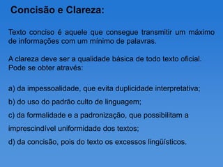 Concisão e Clareza:

Texto conciso é aquele que consegue transmitir um máximo
de informações com um mínimo de palavras.

A clareza deve ser a qualidade básica de todo texto oficial.
Pode se obter através:

a) da impessoalidade, que evita duplicidade interpretativa;
b) do uso do padrão culto de linguagem;
c) da formalidade e a padronização, que possibilitam a
imprescindível uniformidade dos textos;
d) da concisão, pois do texto os excessos lingüísticos.
 