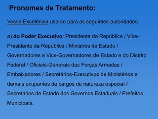 Pronomes de Tratamento:
Vossa Excelência usa-se para as seguintes autoridades:

a) do Poder Executivo: Presidente da República / Vice-
Presidente da República / Ministros de Estado /
Governadores e Vice-Governadores de Estado e do Distrito
Federal / Oficiais-Generais das Forças Armadas /
Embaixadores / Secretários-Executivos de Ministérios e
demais ocupantes de cargos de natureza especial /
Secretários de Estado dos Governos Estaduais / Prefeitos
Municipais.
 