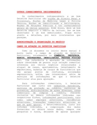 OUTROS CONHECIMENTOS INDISPENSÁVEIS
Os conhecimentos indispensáveis a um bom
Detetive Particular são noções de Direito Penal e
Processual, Noções de Medicina Legal e Polícia
Técnica, Noções de Identificação e Datiloscopia,
Noções de Relações Públicas e ter conhecimentos
gerais em vários assuntos. Além disso, deve um bom
detetive adquirir o hábito da leitura. Ser um bom
observador e um bom memorizador. Fique muito
atento a detalhes, por mais irrelevantes que
pareçam.
ADMINISTRAÇÃO E ORGANIZAÇÃO DO NEGÓCIO
CAMPO DE ATUAÇÃO DO DETETIVE PARTICULAR
Como já dissemos no início deste manual é
muito vasto
o campo de atuação do Detetive
Particular, notadamente no COMÉRCIO, INDÚSTRIA,
BANCOS, SEGURADORAS, IMOBILIÁRIAS, PESSOAS FÍSICAS
etc.
Com referência à apuração de informações
sobre idoneidade de pessoa cuja relação comercial
interessa aos vários negócios relacionados a
aluguel de casas, apartamentos, levantamento de
empréstimos, mudança de cargos de funcionários que
vão
galgar
postos
de
confiança,
sociedades
empresariais, enfim, uma interminável série de
serviços
de
informações
em
que
o
Detetive
Particular atua para apuração.
Para
informações
comerciais,
o
Detetive
Particular age junto aos cadastros bancários,
serviços de proteção ao crédito, cartórios de
protestos, distribuidores de ações diversas, casas
comerciais
de
compras
a
crédito,
checando
inclusive as demais informações indicadas nas
respectivas fichas, informações particulares, tais
como:
saber
empregos
anteriores,
residências
anteriores, transações comerciais anteriores ao
que se quer apurar, o detetivebuscará, junto aos
informes
indicados,
a
comprovação
dos
dados
fornecidos ou obterá novos dados, sempre com
perguntas e nunca, deixando de apurar qualquer

 