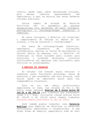 indício, mesmo vago, sobre determinada situação,
pois
desses
indícios
aparentemente
sem
importância, é que, na maioria das vezes obtêm-se
informes preciosos.
Outros
campos
de
atuação
do
Detetive
Particular
são
no
paradeiro
de
pessoas
desaparecidas e/ou devedores, em casos conjugais,
pré-nupciais
e
contraespionagem
industrial
e
comercial.
Em casos conjugais, o Detetive irá investigar
o comportamento do cônjuge ou amante do (a)
cliente, a fim de constatar a ³infidelidade´.
Nos casos de contraespionagem industrial,
sabotagens,
vazamentos
de
informações
confidenciais, desvios ou furtos de mercadorias ou
valores dentro da empresa, etc. o Detetive irá
investigar os fatos narrados pelo cliente para
solucionar
o
problema
existente,
inclusive
infiltrando-se nas empresas como funcionário para
facilitar as investigações.
O MERCADO DE TRABALHO
Ao estudar com atenção estas técnicas
e
ingressar nessa fascinante profissão, cheia de
aventuras e que atualmente tem alta procura, você
estará
dando
um
importante
passo
para
sua
independência financeira.
Para
se
ter
uma
ideia,
profissionais
experientes no ramo, nos estados do Rio e São
Paulo, estão cobrando diárias de 8 horas entre R$
150,00 e R$ 300,00 para trabalhos que normalmente
levam 5 a 7 dias. Iniciantes cobram diárias entre
R$ 100,00 e R$ 150,00 pelos mesmos trabalhos
(valores médios praticados no ano de 2001).
Você também poderá trabalhar como Detetive
Auxiliar para Agências de Detetives ou Detetives
Particulares experientes e estabelecidos. É uma
ótima forma de adquirir experiência além do fato

 