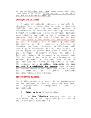 de que um Detetive Auxiliar, normalmente utilizado
como agente de apoio, ganha em torno de R$ 50,00
por dia de 8 horas de serviço.
CAPTAÇÃO DE CLIENTES
A maior dificuldade inicial é a captação de
clientes. Daí a necessidade de usar o tirocínio
comercial que por sua vez exige técnicas e
conhecimentos de relações públicas e publicidade.
O Detetive Particular é como um advogado trabalha
para clientes particulares que o contratam para
executar serviços de investigações particulares
que não podem e nem devem ser executados pela
polícia. A maioria dos detetives particulares
(iniciantes ou não) recorrem a anúncios em
jornais, revistas, catálogos telefônicos, mala
direta para advogados, bancos, seguradoras,
e
outros tipos de publicidade para oferecerem os
seus serviços, inclusive através de sites na
Internet. Outros já recorrem a um método mais
discreto que é por meio de relacionamento com
amigos,
parentes
e
clientes,
nos
casos
de
profissionais mais tempo de experiência no ramo.
Não esqueça que a principal propaganda de seus
serviços é a qualidade dos mesmos. Seus clientes
satisfeitos sempre o indicarão para outros e assim
sua
carteira
de
clientes
aumentará
consideravelmente com o tempo.
EQUIPAMENTOS BÁSICOS
Outra dificuldade é a aquisição de equipamentos
básicos necessários para o início da atividade.
São
equipamentos
indispensáveis
para
o
profissional:
1 ± Carro ou moto em bom estado;
2 ± Uma boa filmadora (pequena com zoom de
pelo menos 18X, e boa capacidade para filmar em
locais com pouca iluminação);

 