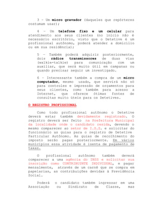 3 ± Um micro gravador (daqueles que repórteres
costumam usar);
4 ± Um telefone fixo e um celular para
atendimento aos seus clientes (no início não é
necessário escritório, visto que o Detetive é um
profissional autônomo, poderá atender a domicílio
ou em sua residência);
5 ± Também poderá adquirir posteriormente,
dois
rádios
transmissores
de
duas
vias
(walkie-talkie)
para
comunicação
com
um
auxiliar, que será muito útil em campanas ou
quando precisar seguir um investigado.
6 ± Interessante também a compra de um micro
computador, mesmo usado, que servirá não só
para controles e impressão de orçamentos para
seus clientes, como também para acesso a
Internet,
que
oferece
ótimas
fontes
de
consultas muito úteis para os Detetives.
O REGISTRO PROFISSIONAL
Como todo profissional autônomo o Detetive
deverá estar também devidamente registrado. O
registro deverá ser feito na Prefeitura Municipal
da localidade onde o candidato resida, devendo o
mesmo comparecer ao setor de I.S.S. e solicitar do
funcionário as guias para o registro de Detetive
Particular Autônomo. As guias de recolhimento do
imposto serão pagas posteriormente. Em vários
municípios essa atividade é isenta de pagamento de
taxas.
O
profissional
autônomo
também
deverá
comparecer a uma agência do INSS e solicitar sua
inscrição como CONTRIBUINTE INDIVIDUAL, e pagar
mensalmente, através de um carnê que se compra em
papelarias, as contribuições devidas à Previdência
Social.
Poderá
Associação

o candidato também ingressar em uma
ou
Sindicato
de
Classe,
mas

 